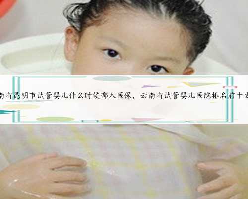 云南省昆明市试管婴儿什么时侯哪入医保，云南省试管婴儿医院排名前十更新