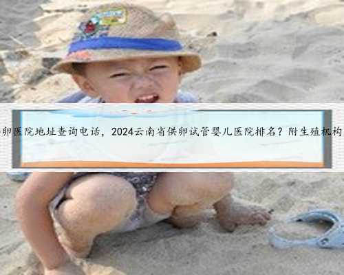 云南供卵医院地址查询电话，2024云南省供卵试管婴儿医院排名？附生殖机构名